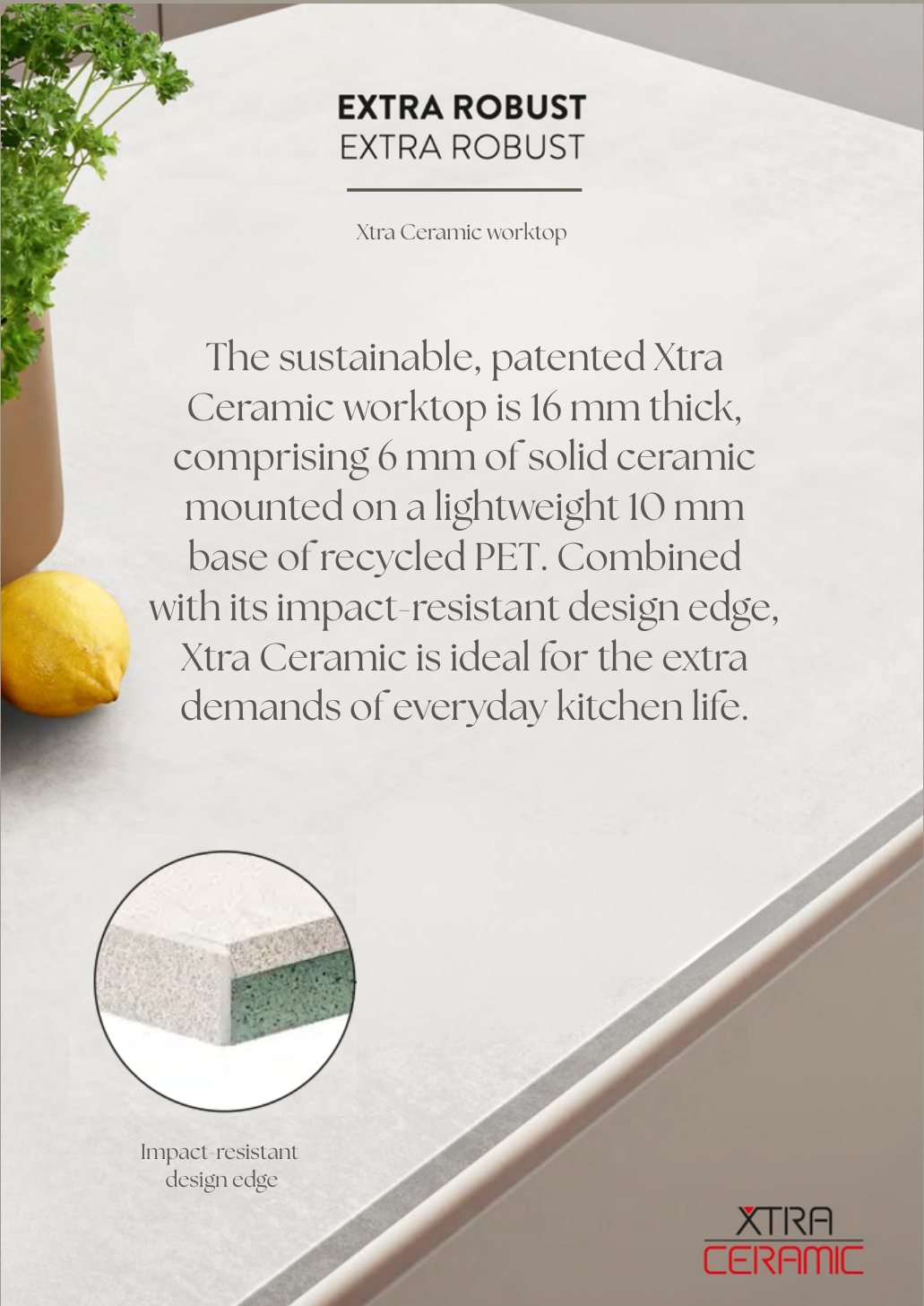 Extra robust Xtra Ceramic worktop: the sustainable, patented Xtra Ceramic worktop is 16 mm thick, comprising 6 mm of solid ceramic mounted on a lightweight 10 mm base of recycled PET. Combined with its impact-resistant design edge, Xtra Ceramic is ideal for the extra demands of everyday kitchen life.